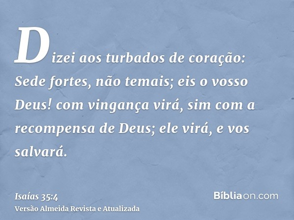 Dizei aos turbados de coração: Sede fortes, não temais; eis o vosso Deus! com vingança virá, sim com a recompensa de Deus; ele virá, e vos salvará.