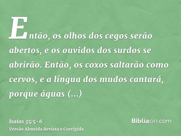 Então, os olhos dos cegos serão abertos, e os ouvidos dos surdos se abrirão.Então, os coxos saltarão como cervos, e a língua dos mudos cantará, porque águas arr