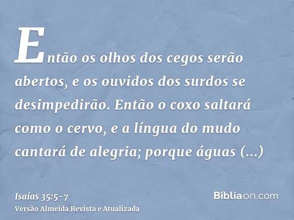 Então os olhos dos cegos serão abertos, e os ouvidos dos surdos se desimpedirão.Então o coxo saltará como o cervo, e a língua do mudo cantará de alegria; porque