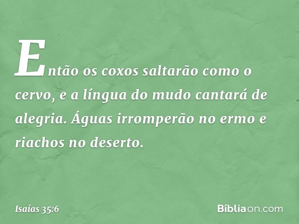 Então os coxos saltarão como o cervo,
e a língua do mudo cantará de alegria.
Águas irromperão no ermo
e riachos no deserto. -- Isaías 35:6