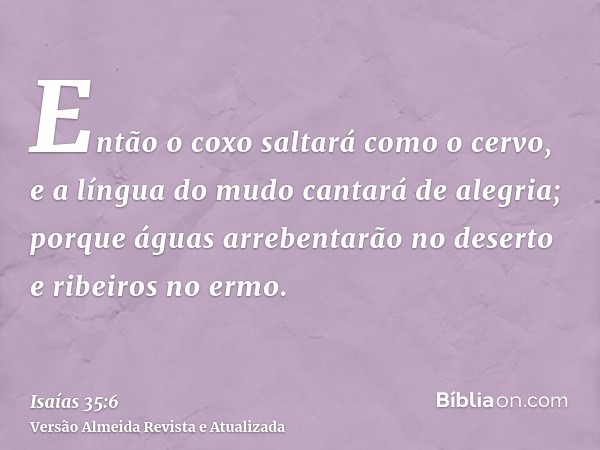 Então o coxo saltará como o cervo, e a língua do mudo cantará de alegria; porque águas arrebentarão no deserto e ribeiros no ermo.