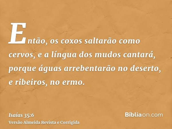 Então, os coxos saltarão como cervos, e a língua dos mudos cantará, porque águas arrebentarão no deserto, e ribeiros, no ermo.