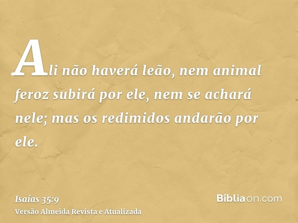 Ali não haverá leão, nem animal feroz subirá por ele, nem se achará nele; mas os redimidos andarão por ele.