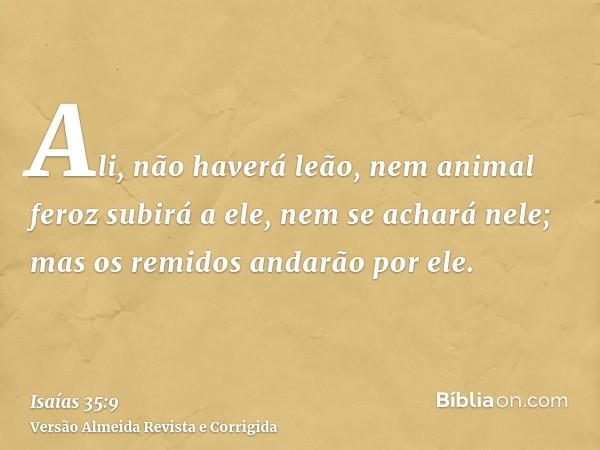 Ali, não haverá leão, nem animal feroz subirá a ele, nem se achará nele; mas os remidos andarão por ele.