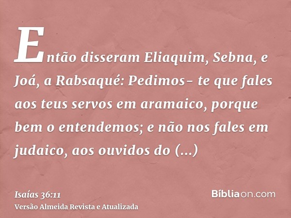 Então disseram Eliaquim, Sebna, e Joá, a Rabsaqué: Pedimos- te que fales aos teus servos em aramaico, porque bem o entendemos; e não nos fales em judaico, aos o