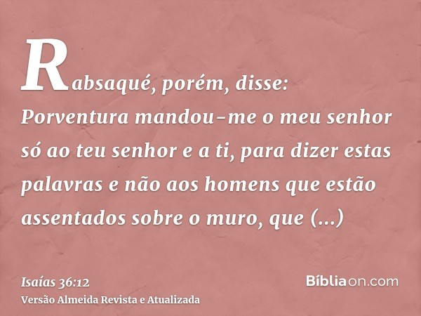 Rabsaqué, porém, disse: Porventura mandou-me o meu senhor só ao teu senhor e a ti, para dizer estas palavras e não aos homens que estão assentados sobre o muro,