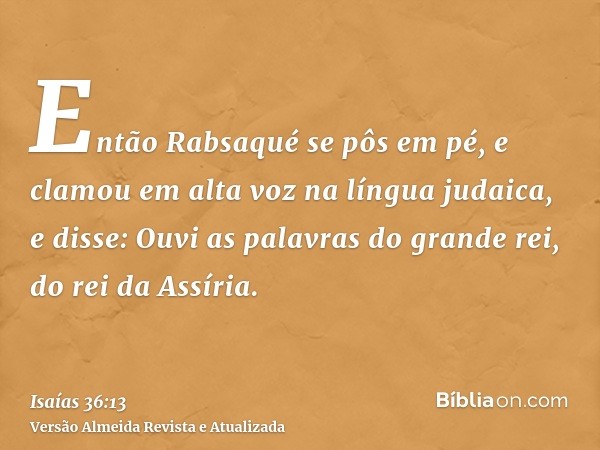 Então Rabsaqué se pôs em pé, e clamou em alta voz na língua judaica, e disse: Ouvi as palavras do grande rei, do rei da Assíria.