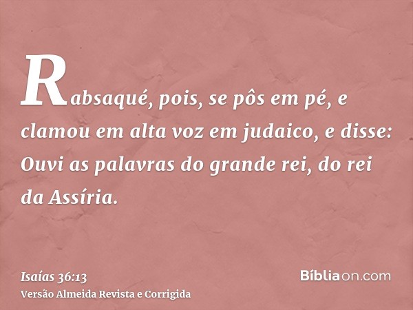 Rabsaqué, pois, se pôs em pé, e clamou em alta voz em judaico, e disse: Ouvi as palavras do grande rei, do rei da Assíria.