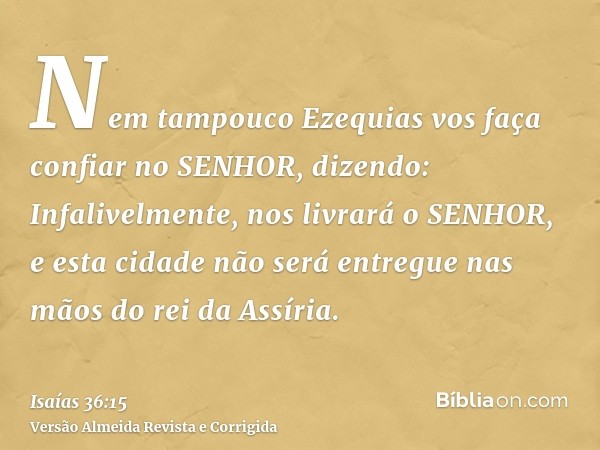 Nem tampouco Ezequias vos faça confiar no SENHOR, dizendo: Infalivelmente, nos livrará o SENHOR, e esta cidade não será entregue nas mãos do rei da Assíria.