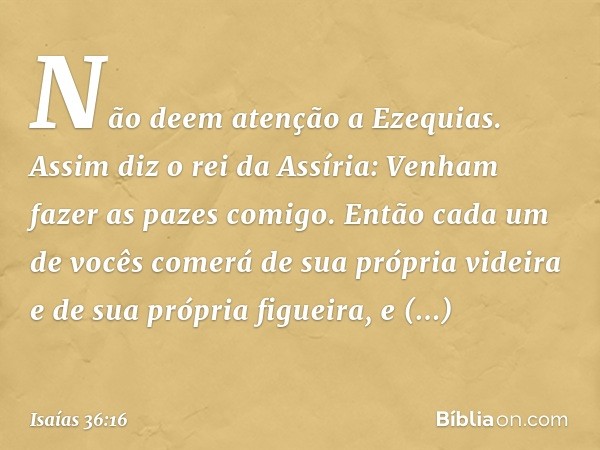 "Não deem atenção a Ezequias. Assim diz o rei da Assíria: 'Venham fazer as pazes comigo. Então cada um de vocês comerá de sua própria videira e de sua própria f