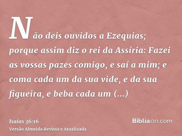 Não deis ouvidos a Ezequias; porque assim diz o rei da Assíria: Fazei as vossas pazes comigo, e saí a mim; e coma cada um da sua vide, e da sua figueira, e beba