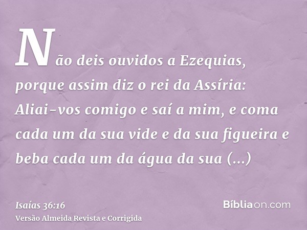 Não deis ouvidos a Ezequias, porque assim diz o rei da Assíria: Aliai-vos comigo e saí a mim, e coma cada um da sua vide e da sua figueira e beba cada um da águ