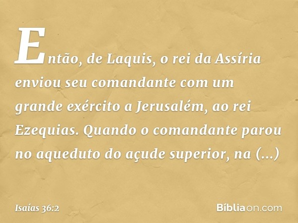 Então, de Laquis, o rei da Assíria enviou seu comandante com um grande exército a Jerusalém, ao rei Ezequias. Quando o comandante parou no aqueduto do açude sup