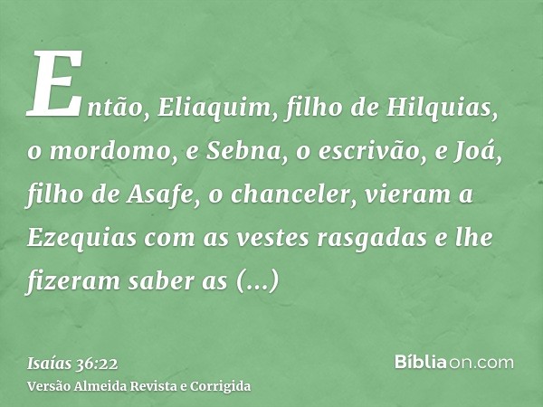 Então, Eliaquim, filho de Hilquias, o mordomo, e Sebna, o escrivão, e Joá, filho de Asafe, o chanceler, vieram a Ezequias com as vestes rasgadas e lhe fizeram s