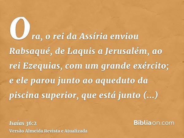 Ora, o rei da Assíria enviou Rabsaqué, de Laquis a Jerusalém, ao rei Ezequias, com um grande exército; e ele parou junto ao aqueduto da piscina superior, que es