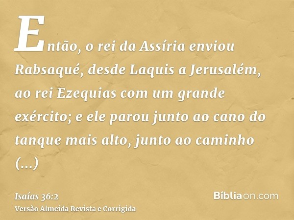 Então, o rei da Assíria enviou Rabsaqué, desde Laquis a Jerusalém, ao rei Ezequias com um grande exército; e ele parou junto ao cano do tanque mais alto, junto 