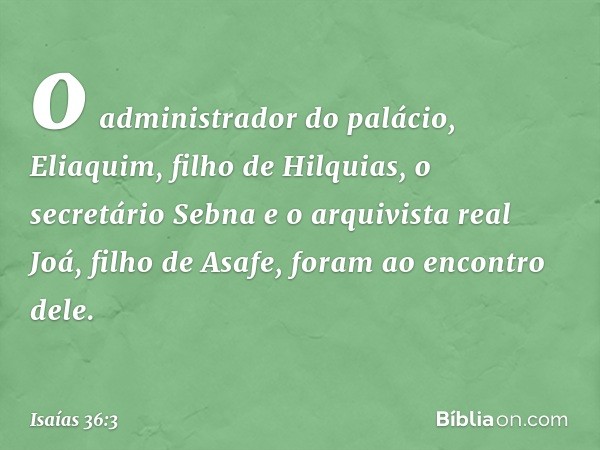 o administrador do palácio, Eliaquim, filho de Hilquias, o secretário Sebna e o arquivista real Joá, filho de Asafe, foram ao encontro dele. -- Isaías 36:3