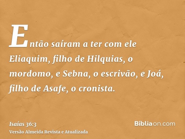 Então saíram a ter com ele Eliaquim, filho de Hilquias, o mordomo, e Sebna, o escrivão, e Joá, filho de Asafe, o cronista.