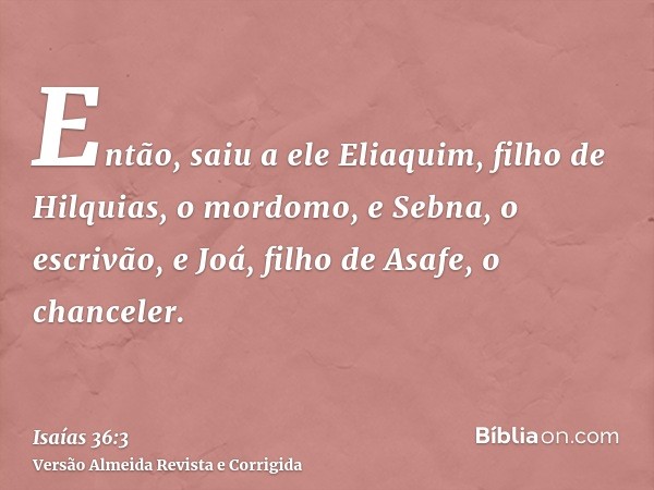 Então, saiu a ele Eliaquim, filho de Hilquias, o mordomo, e Sebna, o escrivão, e Joá, filho de Asafe, o chanceler.