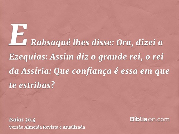 E Rabsaqué lhes disse: Ora, dizei a Ezequias: Assim diz o grande rei, o rei da Assíria: Que confiança é essa em que te estribas?