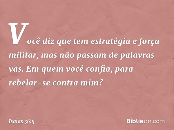 Você diz que tem estratégia e força militar, mas não passam de palavras vãs. Em quem você confia, para rebelar-se contra mim? -- Isaías 36:5