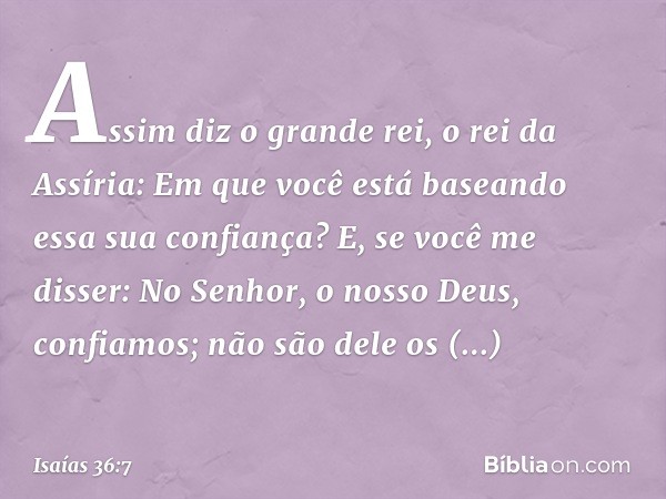 "Assim diz o grande rei, o rei da Assíria: 'Em que você está baseando essa sua confian­ça?
E, se você me disser: "No Senhor, o nosso Deus, confia­mos"; não são 