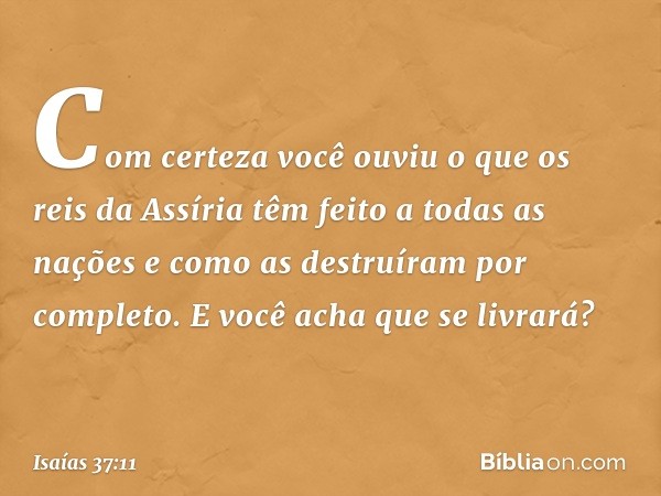 Com certeza você ouviu o que os reis da Assíria têm feito a todas as nações e como as destruíram por completo. E você acha que se livrará? -- Isaías 37:11