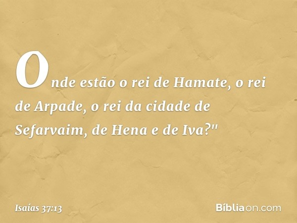 Onde estão o rei de Hamate, o rei de Arpade, o rei da cidade de Sefarvaim, de Hena e de Iva?" -- Isaías 37:13