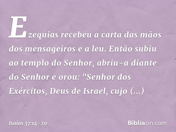 Ezequias recebeu a carta das mãos dos mensageiros e a leu. Então subiu ao templo do Senhor, abriu-a diante do Senhor e orou: "Senhor dos Exércitos, Deus de Isra