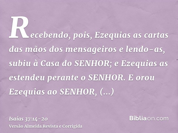 Recebendo, pois, Ezequias as cartas das mãos dos mensageiros e lendo-as, subiu à Casa do SENHOR; e Ezequias as estendeu perante o SENHOR.E orou Ezequias ao SENH