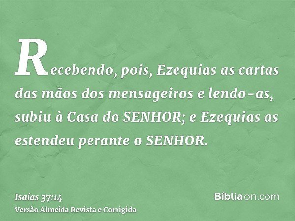 Recebendo, pois, Ezequias as cartas das mãos dos mensageiros e lendo-as, subiu à Casa do SENHOR; e Ezequias as estendeu perante o SENHOR.