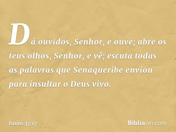 Dá ouvidos, Senhor, e ouve; abre os teus olhos, Senhor, e vê; escuta todas as palavras que Senaqueribe enviou para insultar o Deus vivo. -- Isaías 37:17