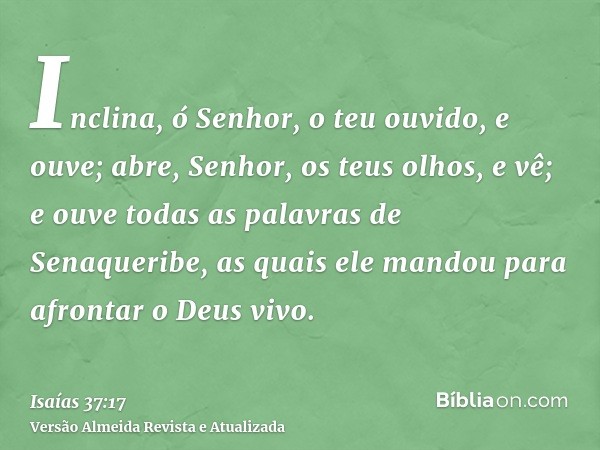 Inclina, ó Senhor, o teu ouvido, e ouve; abre, Senhor, os teus olhos, e vê; e ouve todas as palavras de Senaqueribe, as quais ele mandou para afrontar o Deus vi