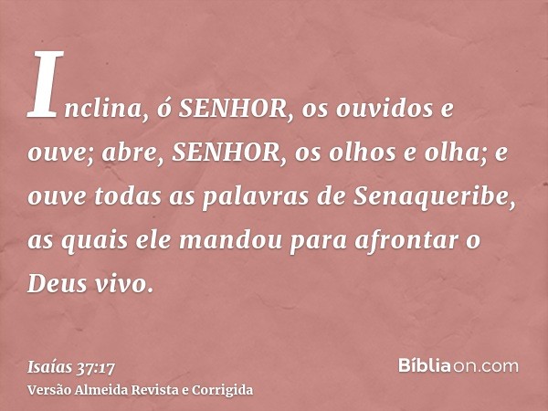 Inclina, ó SENHOR, os ouvidos e ouve; abre, SENHOR, os olhos e olha; e ouve todas as palavras de Senaqueribe, as quais ele mandou para afrontar o Deus vivo.