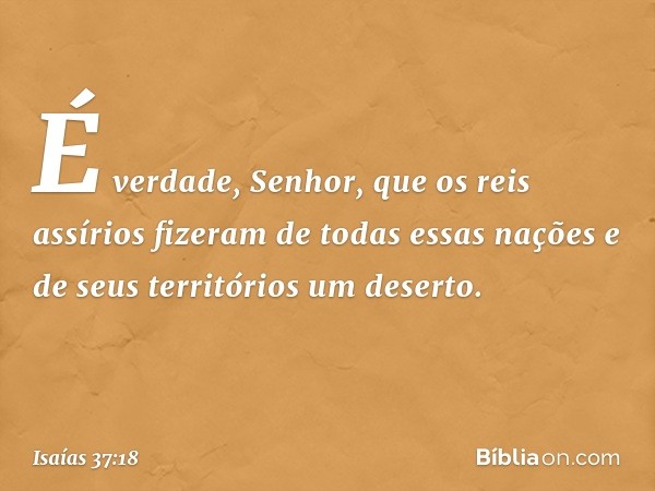 "É verdade, Senhor, que os reis assíri­os fizeram de todas essas nações e de seus territórios um deserto. -- Isaías 37:18