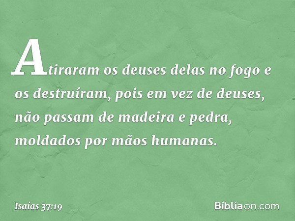 Atiraram os deuses delas no fogo e os destruíram, pois em vez de deuses, não passam de madeira e pedra, molda­dos por mãos humanas. -- Isaías 37:19