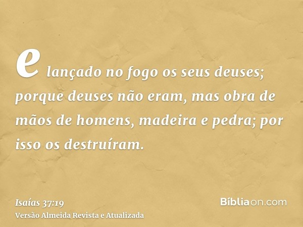 e lançado no fogo os seus deuses; porque deuses não eram, mas obra de mãos de homens, madeira e pedra; por isso os destruíram.