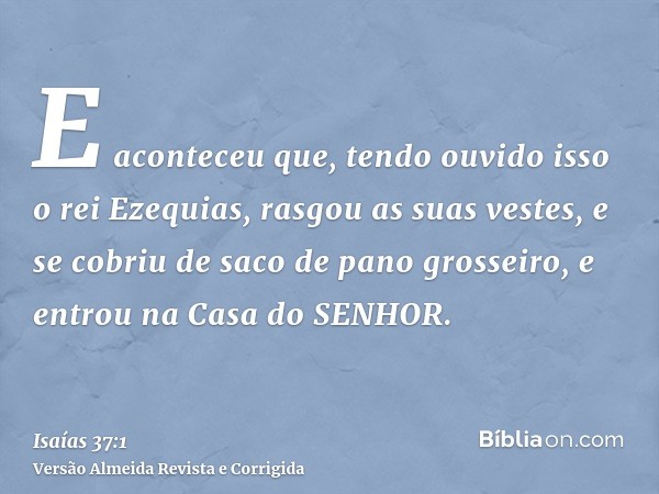 E aconteceu que, tendo ouvido isso o rei Ezequias, rasgou as suas vestes, e se cobriu de saco de pano grosseiro, e entrou na Casa do SENHOR.
