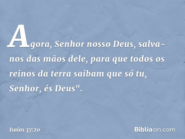 Agora, Senhor nosso Deus, salva-nos das mãos dele, para que todos os reinos da terra saibam que só tu, Senhor, és Deus". -- Isaías 37:20