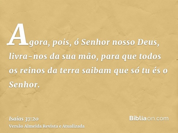 Agora, pois, ó Senhor nosso Deus, livra-nos da sua mão, para que todos os reinos da terra saibam que só tu és o Senhor.