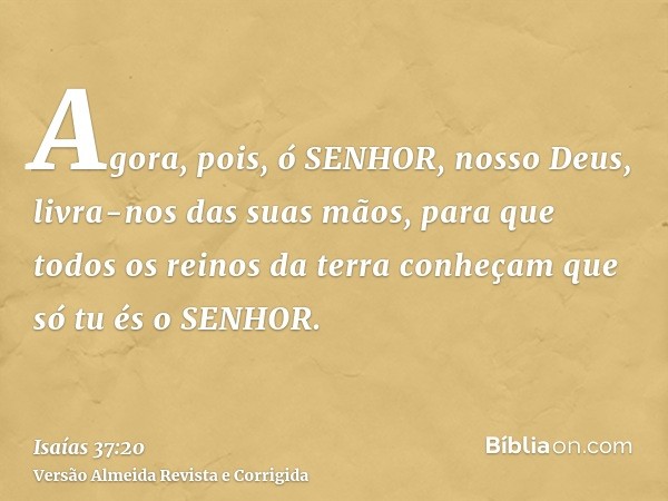 Agora, pois, ó SENHOR, nosso Deus, livra-nos das suas mãos, para que todos os reinos da terra conheçam que só tu és o SENHOR.