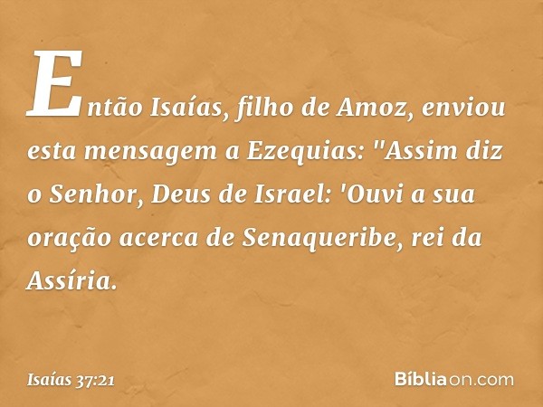 Então Isaías, filho de Amoz, enviou esta mensagem a Ezequias: "Assim diz o Senhor, Deus de Israel: 'Ouvi a sua oração acerca de Senaqueribe, rei da Assíria. -- 