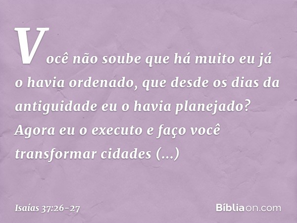 " 'Você não soube que há muito
eu já o havia ordenado,
que desde os dias da antiguidade
eu o havia planejado?
Agora eu o executo
e faço você transformar
cidades