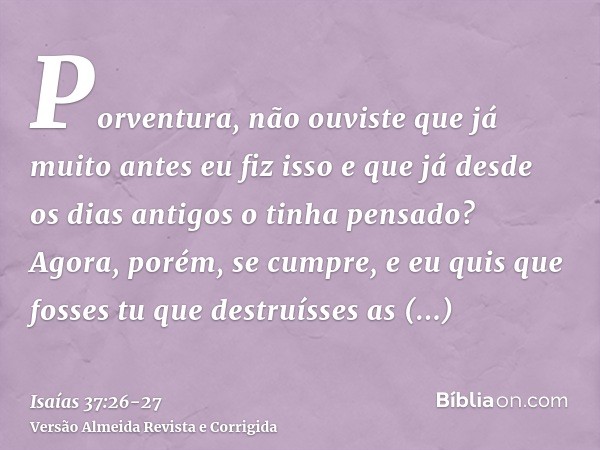 Porventura, não ouviste que já muito antes eu fiz isso e que já desde os dias antigos o tinha pensado? Agora, porém, se cumpre, e eu quis que fosses tu que dest