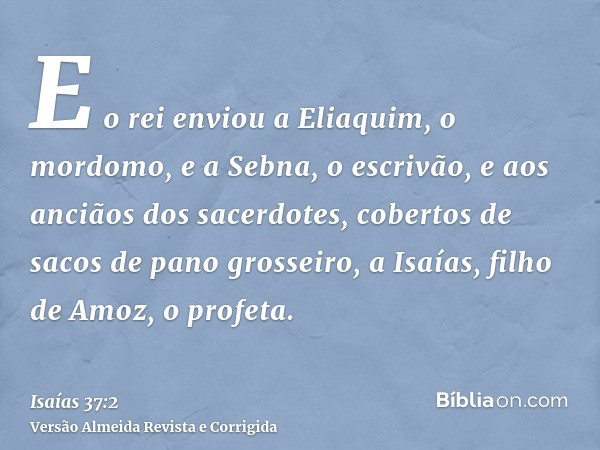 E o rei enviou a Eliaquim, o mordomo, e a Sebna, o escrivão, e aos anciãos dos sacerdotes, cobertos de sacos de pano grosseiro, a Isaías, filho de Amoz, o profe