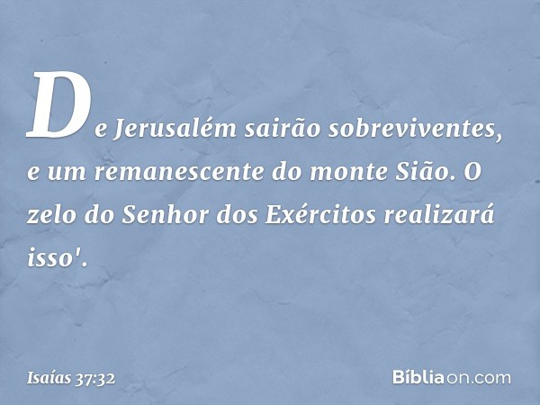 De Jerusalém sairão sobreviventes,
e um remanescente do monte Sião.
O zelo do Senhor dos Exércitos
realizará isso'. -- Isaías 37:32