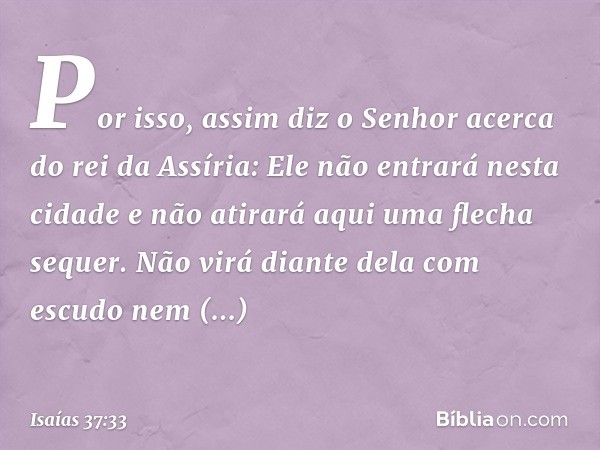 "Por isso, assim diz o Senhor acerca do rei da Assíria:
" 'Ele não entrará nesta cidade
e não atirará aqui uma flecha sequer.
Não virá diante dela com escudo
ne