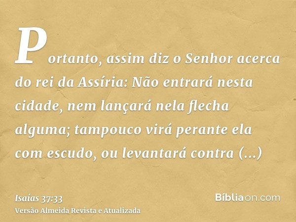 Portanto, assim diz o Senhor acerca do rei da Assíria: Não entrará nesta cidade, nem lançará nela flecha alguma; tampouco virá perante ela com escudo, ou levant