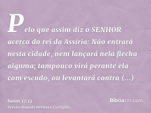 Pelo que assim diz o SENHOR acerca do rei da Assíria: Não entrará nesta cidade, nem lançará nela flecha alguma; tampouco virá perante ela com escudo, ou levanta