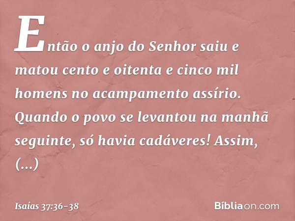 Então o anjo do Senhor saiu e matou cento e oitenta e cinco mil homens no acampa­mento assírio. Quando o povo se levantou na manhã seguinte, só havia cadáveres!